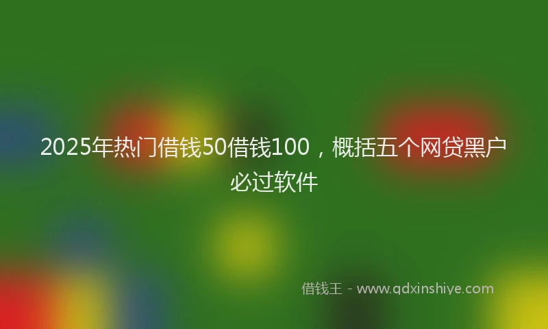2025年热门借钱50借钱100，概括五个网贷黑户必过软件