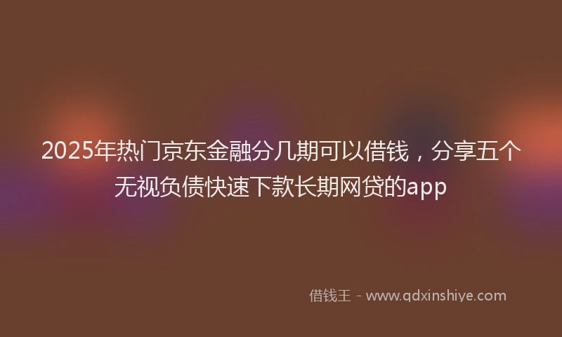 2025年热门京东金融分几期可以借钱，分享五个无视负债快速下款长期网贷的app