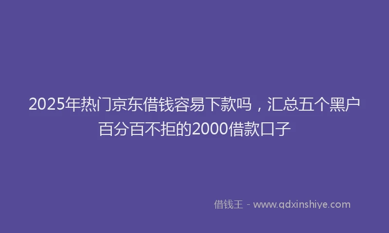 2025年热门京东借钱容易下款吗，汇总五个黑户百分百不拒的2000借款口子