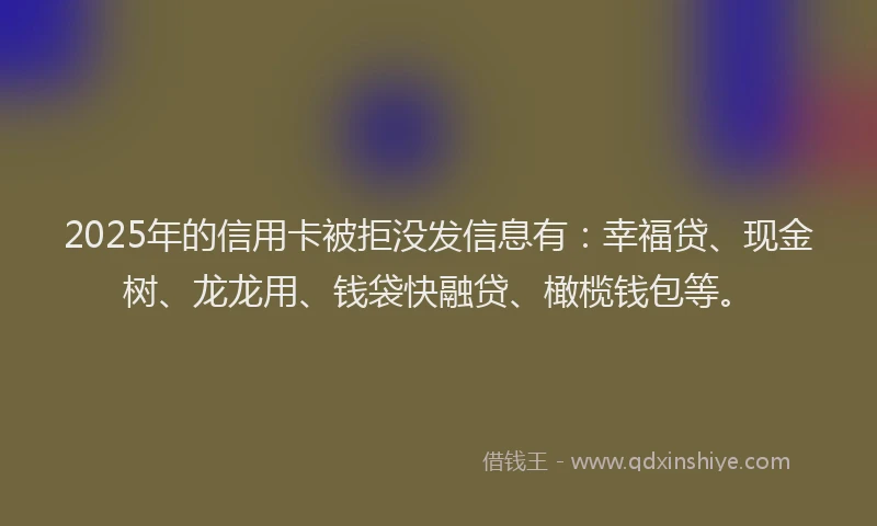 2025年的信用卡被拒没发信息有：幸福贷、现金树、龙龙用、钱袋快融贷、橄榄钱包等。