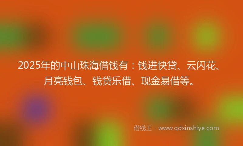 2025年的中山珠海借钱有：钱进快贷、云闪花、月亮钱包、钱贷乐借、现金易借等。