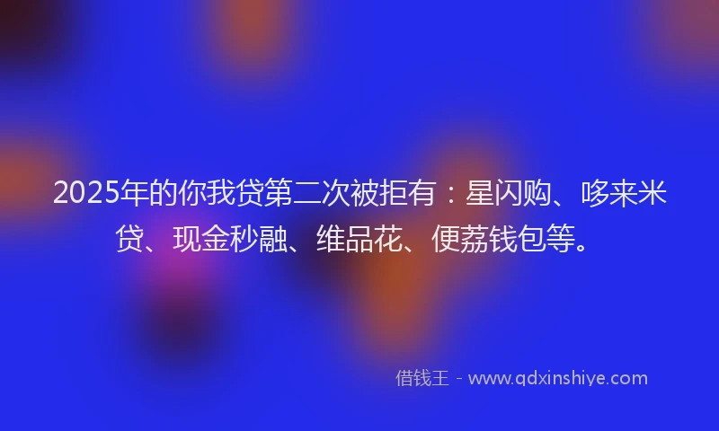 2025年的你我贷第二次被拒有：星闪购、哆来米贷、现金秒融、维品花、便荔钱包等。