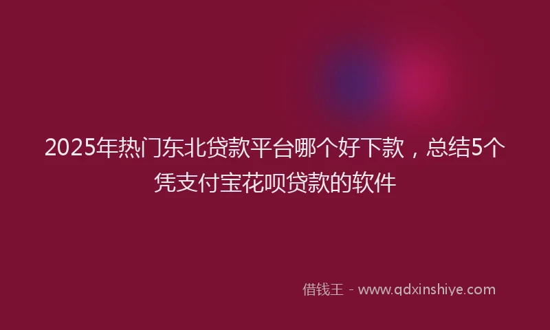 2025年热门东北贷款平台哪个好下款，总结5个凭支付宝花呗贷款的软件