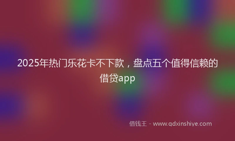 2025年热门乐花卡不下款，盘点五个值得信赖的借贷app