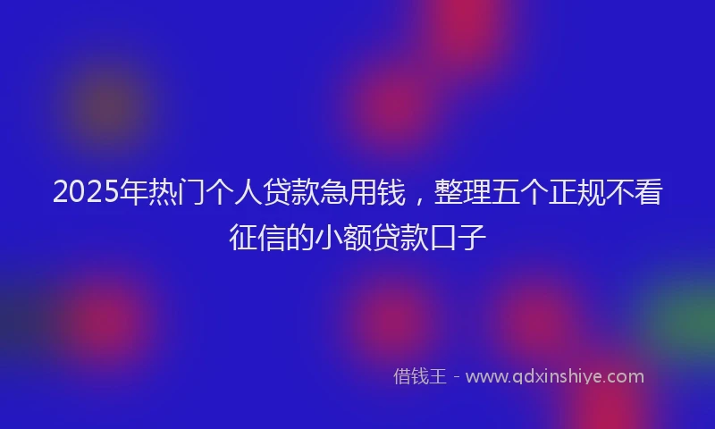 2025年热门个人贷款急用钱，整理五个正规不看征信的小额贷款口子