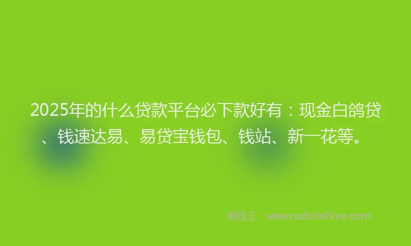 2025年的什么贷款平台必下款好有：现金白鸽贷、钱速达易、易贷宝钱包、钱站、新一花等。