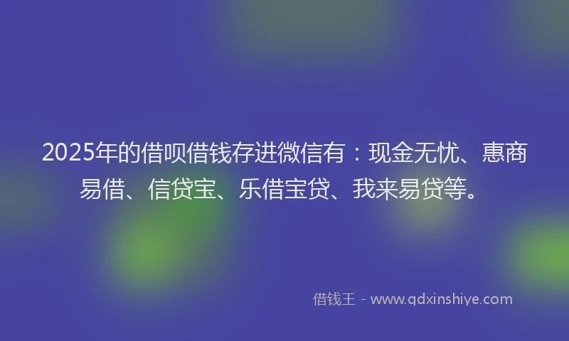 2025年的借呗借钱存进微信有：现金无忧、惠商易借、信贷宝、乐借宝贷、我来易贷等。