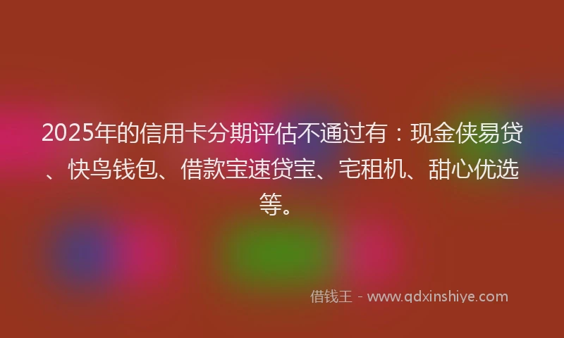 2025年的信用卡分期评估不通过有：现金侠易贷、快鸟钱包、借款宝速贷宝、宅租机、甜心优选等。