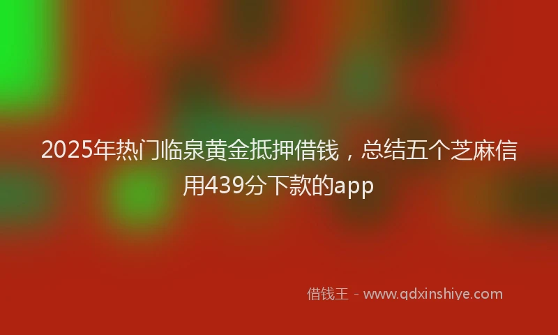 2025年热门临泉黄金抵押借钱，总结五个芝麻信用439分下款的app