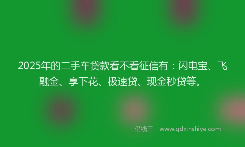 2025年的二手车贷款看不看征信有：闪电宝、飞融金、享下花、极速贷、现金秒贷等。