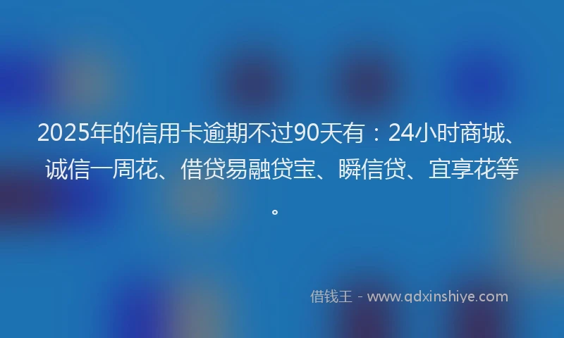 2025年的信用卡逾期不过90天有：24小时商城、诚信一周花、借贷易融贷宝、瞬信贷、宜享花等。