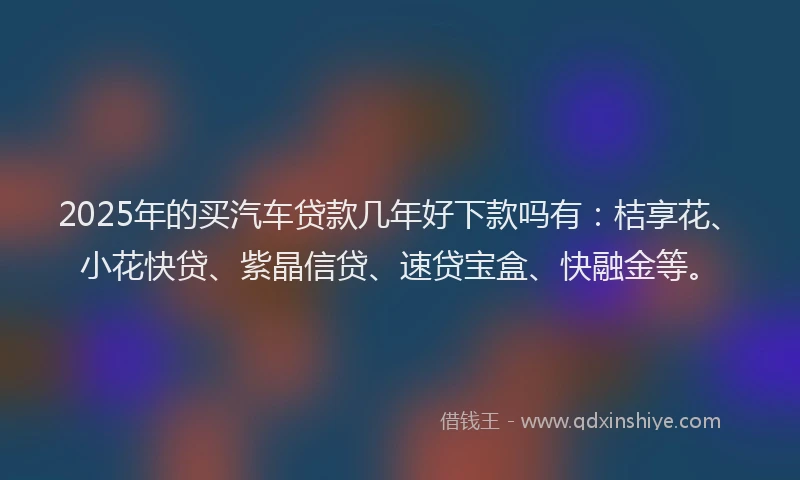 2025年的买汽车贷款几年好下款吗有：桔享花、小花快贷、紫晶信贷、速贷宝盒、快融金等。