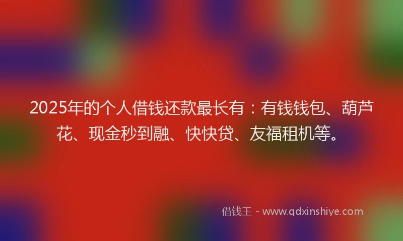 2025年的个人借钱还款最长有:有钱钱包、葫芦花、现金秒到融、快快贷、友福租机等。