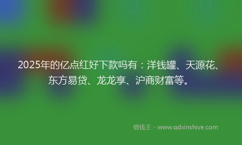 2025年的亿点红好下款吗有：洋钱罐、天源花、东方易贷、龙龙享、沪商财富等。