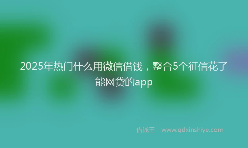 2025年热门什么用微信借钱，整合5个征信花了能网贷的app