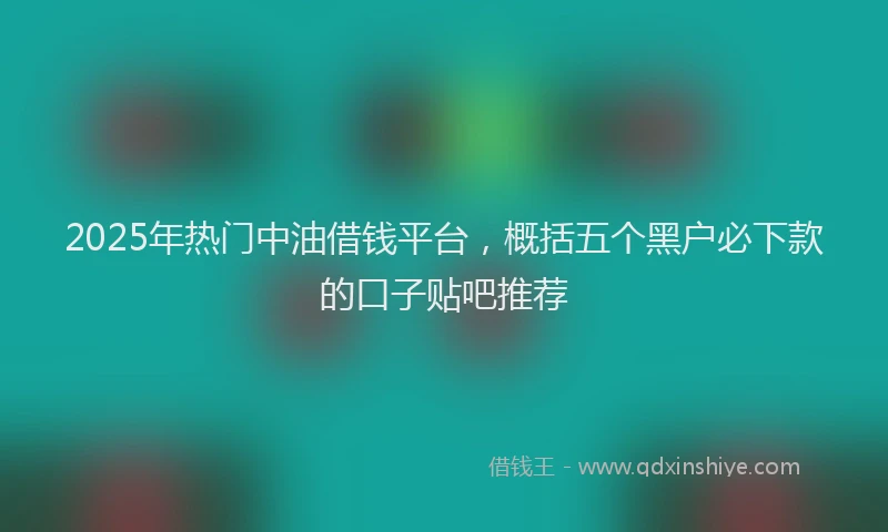 2025年热门中油借钱平台，概括五个黑户必下款的口子贴吧推荐