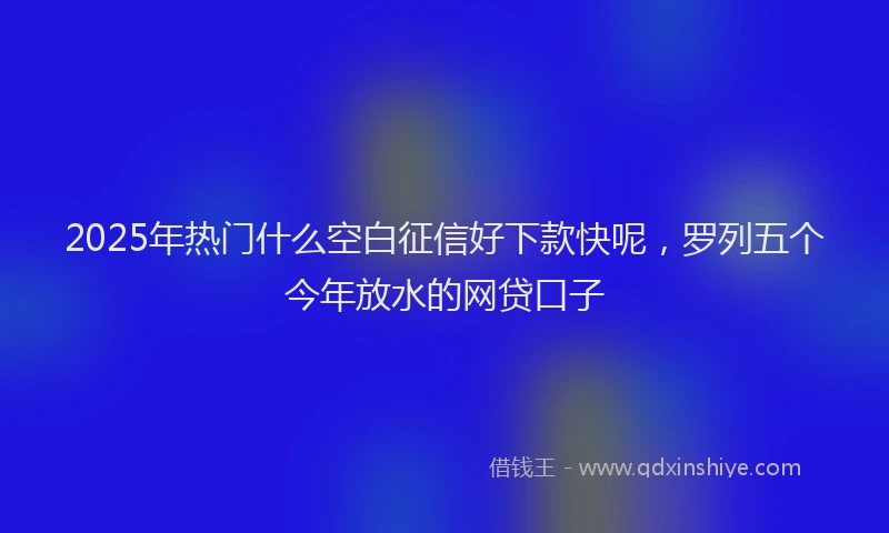 2025年热门什么空白征信好下款快呢，罗列五个今年放水的网贷口子