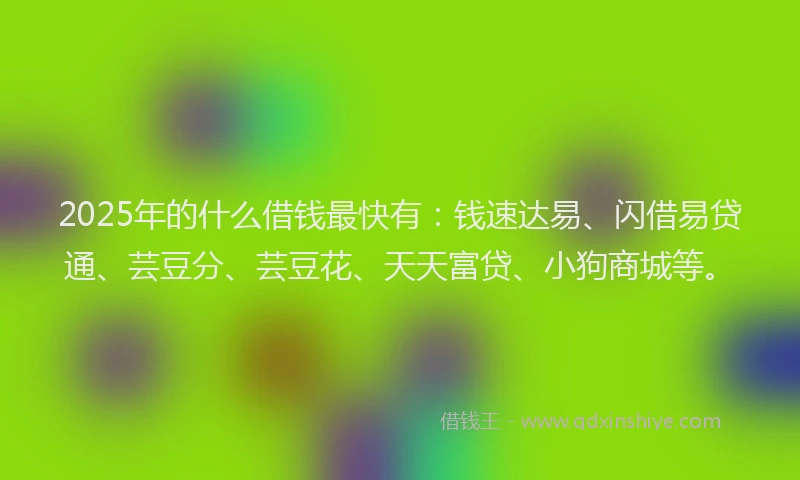 2025年的什么借钱最快有：钱速达易、闪借易贷通、芸豆分、芸豆花、天天富贷、小狗商城等。