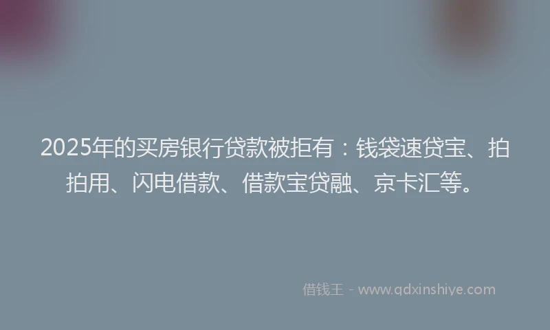2025年的买房银行贷款被拒有：钱袋速贷宝、拍拍用、闪电借款、借款宝贷融、京卡汇等。