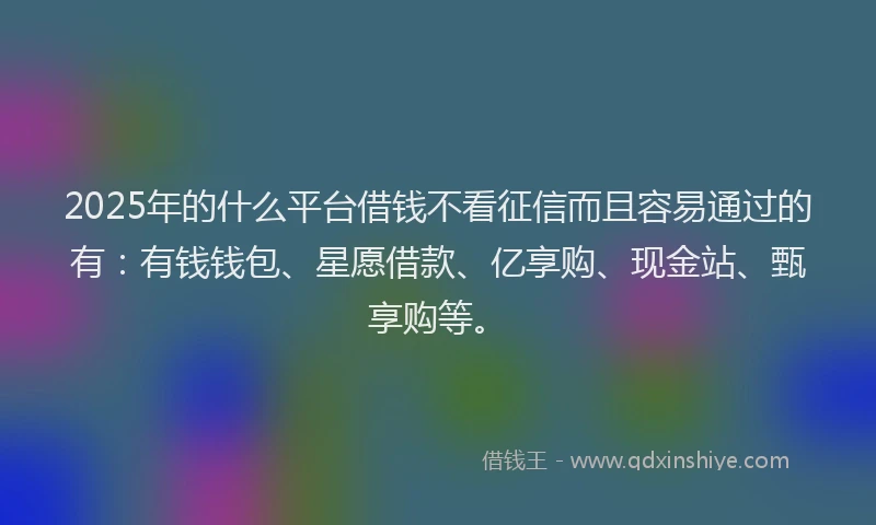 2025年的什么平台借钱不看征信而且容易通过的有：有钱钱包、星愿借款、亿享购、现金站、甄享购等。