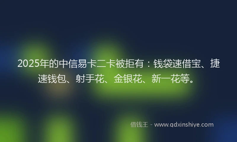 2025年的中信易卡二卡被拒有：钱袋速借宝、捷速钱包、射手花、金银花、新一花等。