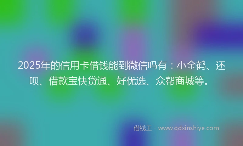 2025年的信用卡借钱能到微信吗有：小金鹤、还呗、借款宝快贷通、好优选、众帮商城等。