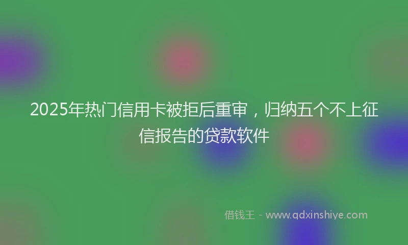 2025年热门信用卡被拒后重审，归纳五个不上征信报告的贷款软件
