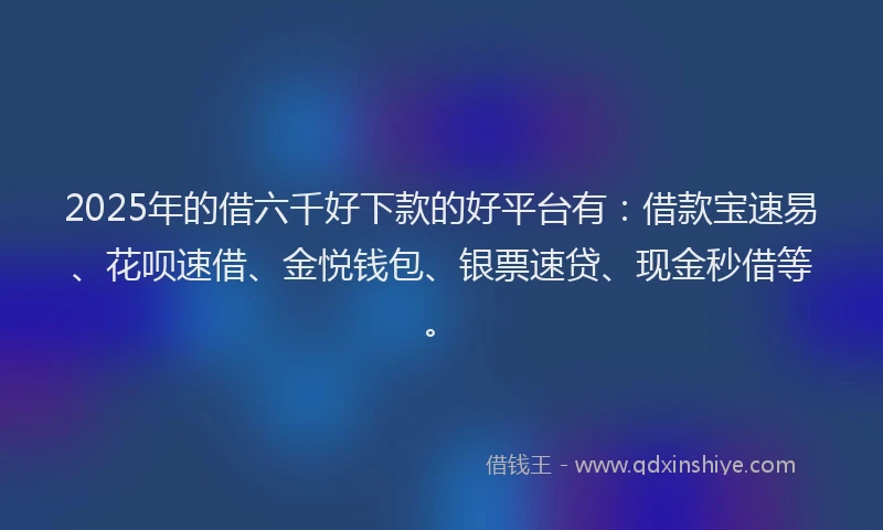 2025年的借六千好下款的好平台有：借款宝速易、花呗速借、金悦钱包、银票速贷、现金秒借等。