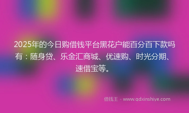 2025年的今日购借钱平台黑花户能百分百下款吗有：随身贷、乐金汇商城、优速购、时光分期、速借宝等。