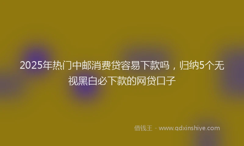 2025年热门中邮消费贷容易下款吗，归纳5个无视黑白必下款的网贷口子
