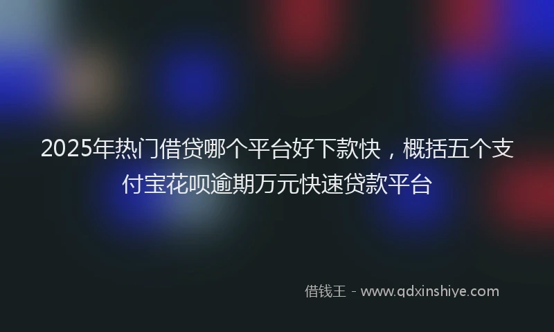 2025年热门借贷哪个平台好下款快，概括五个支付宝花呗逾期万元快速贷款平台
