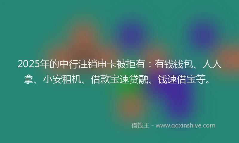 2025年的中行注销申卡被拒有：有钱钱包、人人拿、小安租机、借款宝速贷融、钱速借宝等。