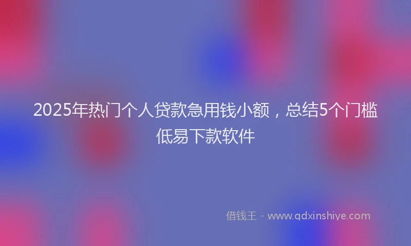 2025年热门个人贷款急用钱小额，总结5个门槛低易下款软件