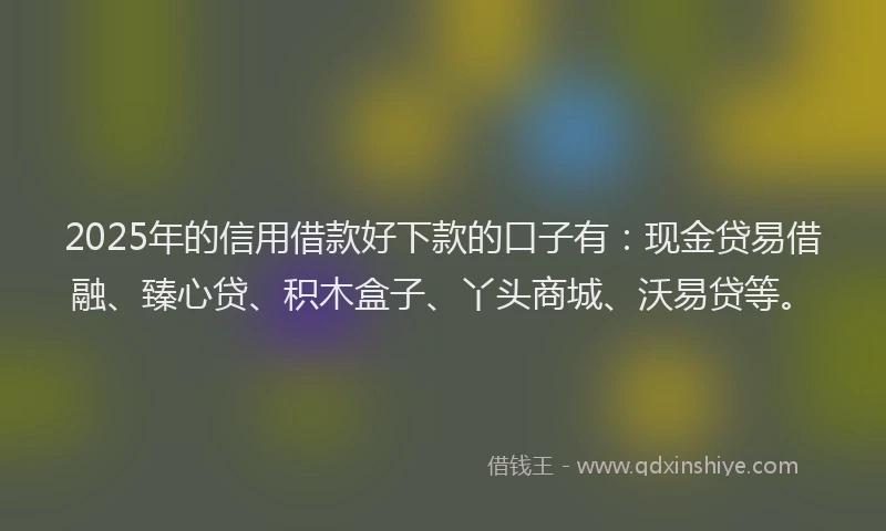 2025年的信用借款好下款的口子有：现金贷易借融、臻心贷、积木盒子、丫头商城、沃易贷等。