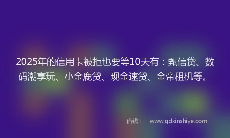 2025年的信用卡被拒也要等10天有：甄信贷、数码潮享玩、小金鹿贷、现金速贷、金帝租机等。