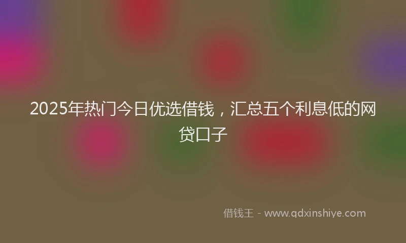 2025年热门今日优选借钱，汇总五个利息低的网贷口子
