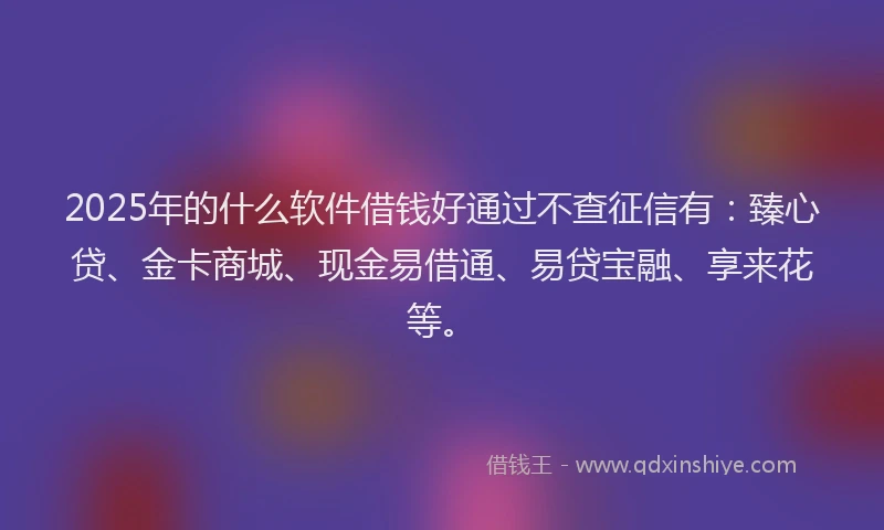 2025年的什么软件借钱好通过不查征信有：臻心贷、金卡商城、现金易借通、易贷宝融、享来花等。
