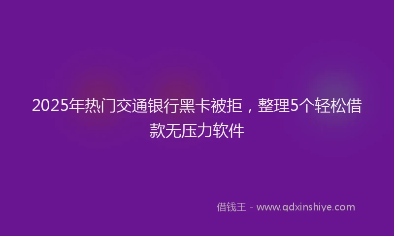 2025年热门交通银行黑卡被拒，整理5个轻松借款无压力软件