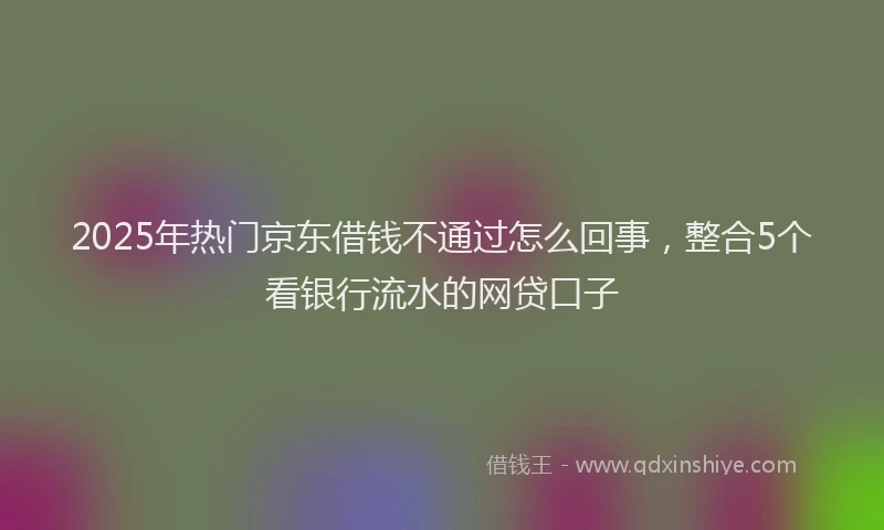 2025年热门京东借钱不通过怎么回事，整合5个看银行流水的网贷口子
