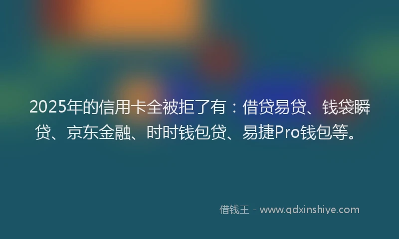 2025年的信用卡全被拒了有：借贷易贷、钱袋瞬贷、京东金融、时时钱包贷、易捷Pro钱包等。