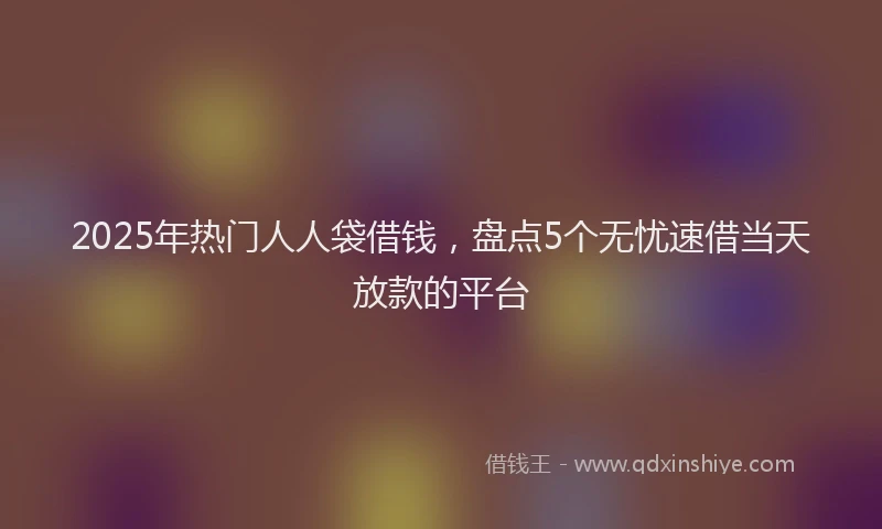 2025年热门人人袋借钱，盘点5个无忧速借当天放款的平台