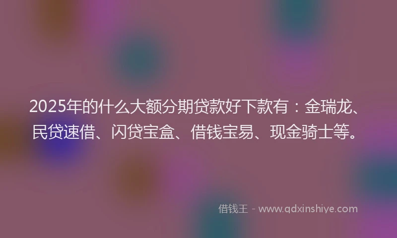 2025年的什么大额分期贷款好下款有：金瑞龙、民贷速借、闪贷宝盒、借钱宝易、现金骑士等。