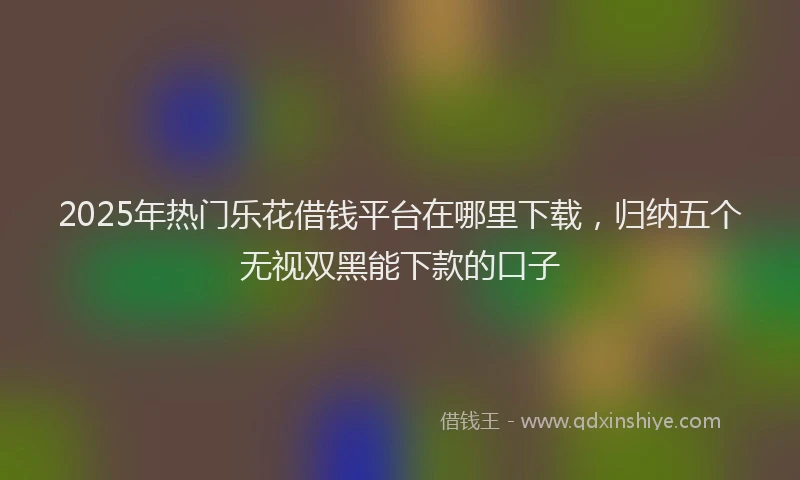 2025年热门乐花借钱平台在哪里下载，归纳五个无视双黑能下款的口子