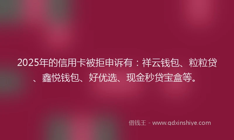 2025年的信用卡被拒申诉有：祥云钱包、粒粒贷、鑫悦钱包、好优选、现金秒贷宝盒等。