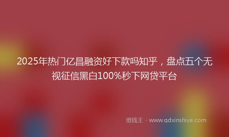2025年热门亿昌融资好下款吗知乎，盘点五个无视征信黑白100%秒下网贷平台