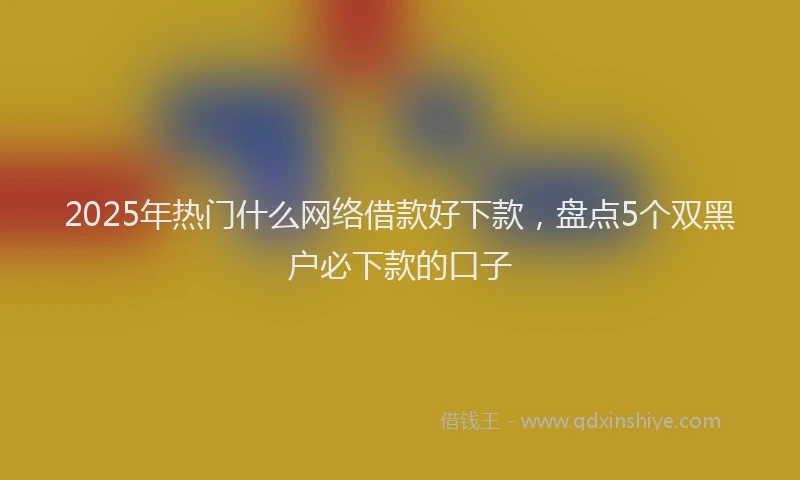 2025年热门什么网络借款好下款，盘点5个双黑户必下款的口子
