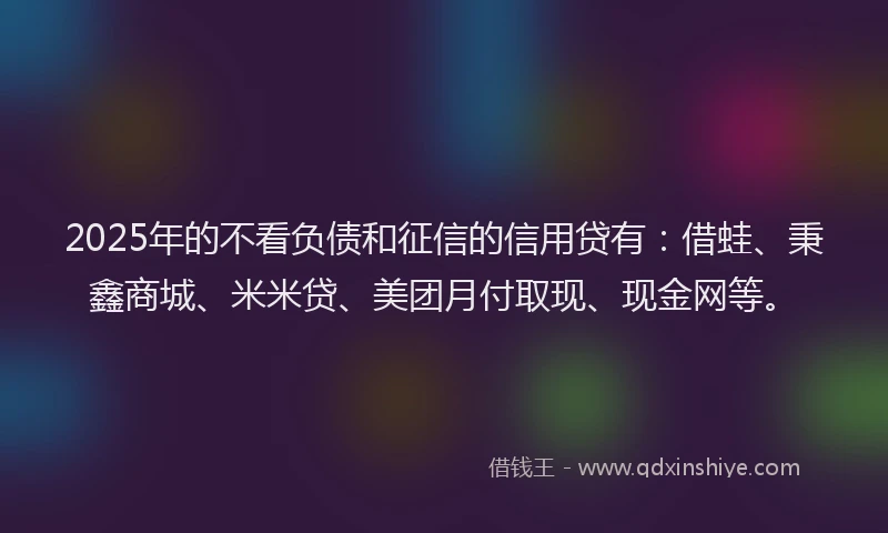 2025年的不看负债和征信的信用贷有：借蛙、秉鑫商城、米米贷、美团月付取现、现金网等。