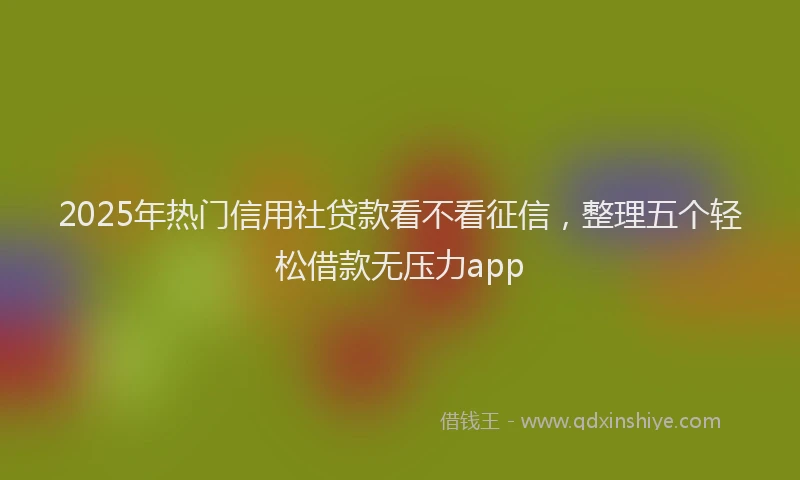 2025年热门信用社贷款看不看征信，整理五个轻松借款无压力app