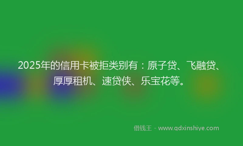 2025年的信用卡被拒类别有：原子贷、飞融贷、厚厚租机、速贷侠、乐宝花等。