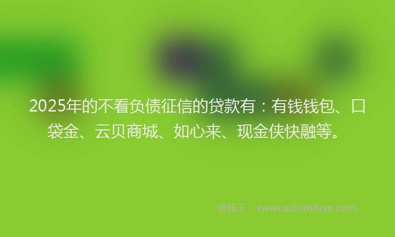2025年的不看负债征信的贷款有：有钱钱包、口袋金、云贝商城、如心来、现金侠快融等。